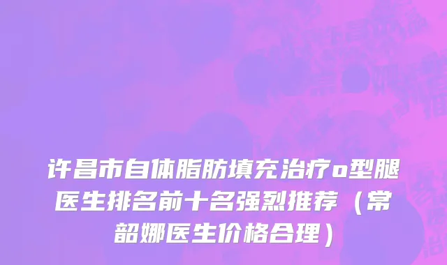 许昌市自体脂肪填充治疗o型腿医生排名前十名强烈推荐（常韶娜医生价格合理）