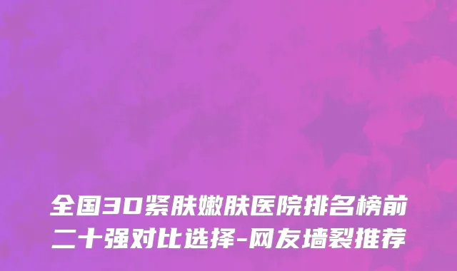 全国3D紧肤嫩肤医院排名榜前二十强对比选择-网友墙裂推荐