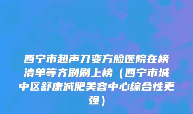 西宁市超声刀变方脸医院在榜清单等齐刷刷上榜（西宁市城中区舒康减肥美容中心综合性更强）