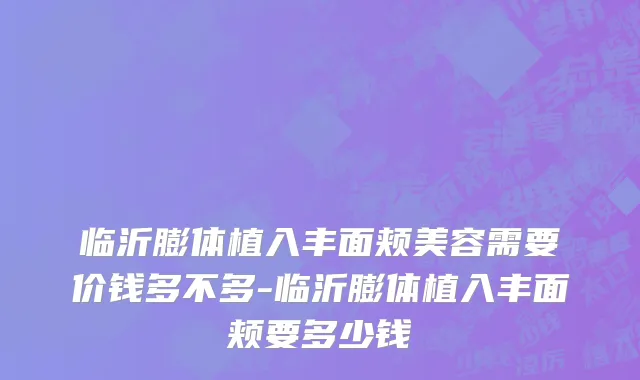 临沂膨体植入丰面颊美容需要价钱多不多-临沂膨体植入丰面颊要多少钱