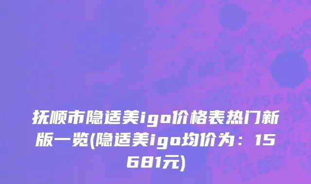 抚顺市隐适美igo价格表热门新版一览(隐适美igo均价为：15681元)