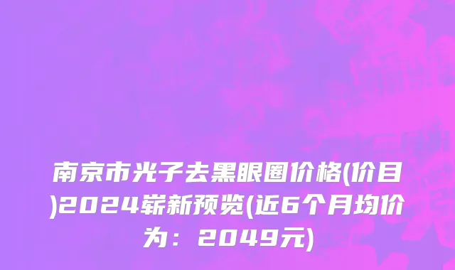 南京市光子去黑眼圈价格(价目)2024崭新预览(近6个月均价为：2049元)