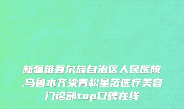 新疆维吾尔族自治区人民医院,乌鲁木齐梁青松星范医疗美容门诊部top口碑在线