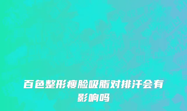 百色整形瘦脸吸脂对排汗会有影响吗