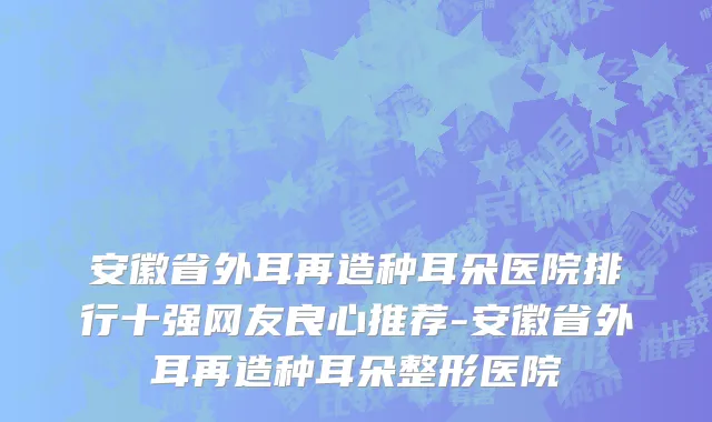 安徽省外耳再造种耳朵医院排行十强网友良心推荐-安徽省外耳再造种耳朵整形医院