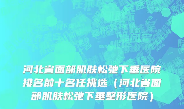 河北省面部肌肤松弛下垂医院排名前十名任挑选（河北省面部肌肤松弛下垂整形医院）