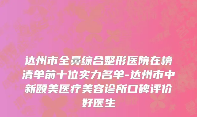 达州市全鼻综合整形医院在榜清单前十位实力名单-达州市中新颐美医疗美容诊所口碑评价好医生