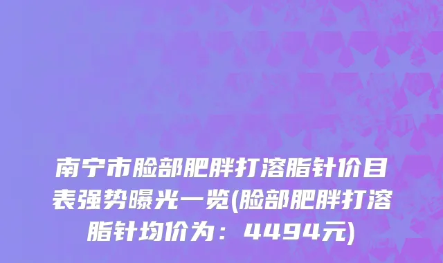南宁市脸部肥胖打溶脂针价目表强势曝光一览(脸部肥胖打溶脂针均价为：4494元)