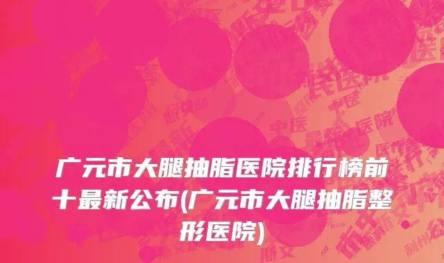 广元市大腿抽脂医院排行榜前十最新公布(广元市大腿抽脂整形医院)