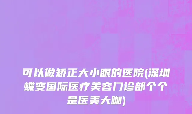 可以做矫正大小眼的医院(深圳蝶变国际医疗美容门诊部个个是医美大咖)