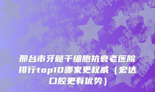 邢台市牙髓干细胞抗衰老医院排行top10哪家更权威（宏达口腔更有优势）