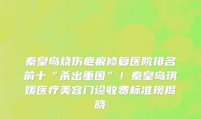 秦皇岛烧伤疤痕修复医院排名前十“杀出重围”!秦皇岛琪媛医疗美容门诊收费标准现揭晓