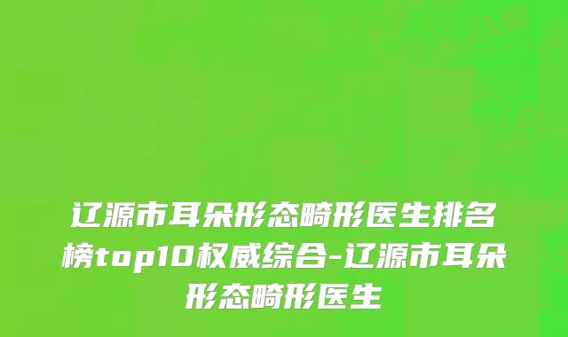 辽源市耳朵形态畸形医生排名榜top10权威综合-辽源市耳朵形态畸形医生