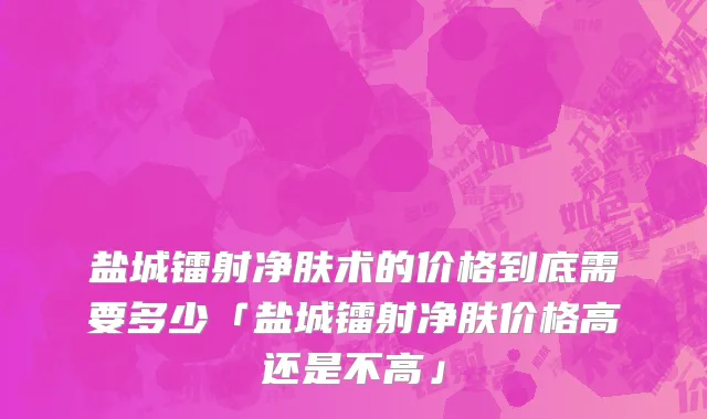 盐城镭射净肤术的价格到底需要多少「盐城镭射净肤价格高还是不高」