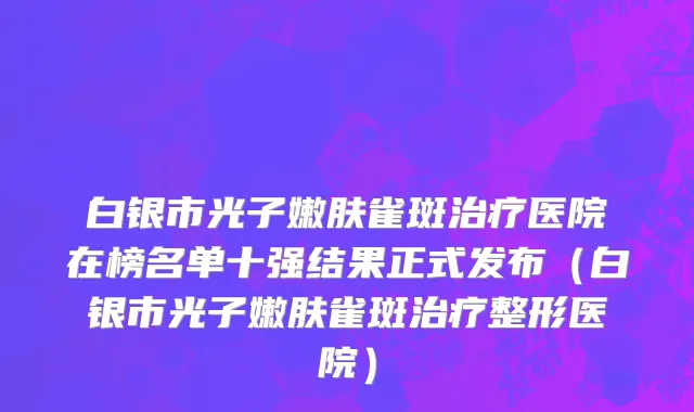 白银市光子嫩肤雀斑治疗医院在榜名单十强结果正式发布（白银市光子嫩肤雀斑治疗整形医院）