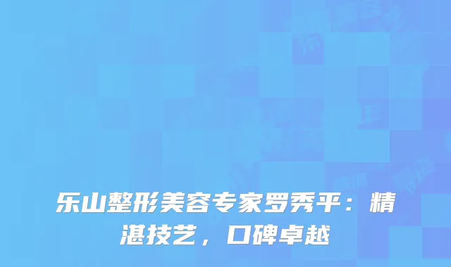 乐山整形美容专家罗秀平：精湛技艺，口碑卓越
