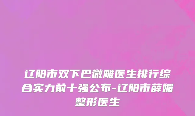 辽阳市双下巴微雕医生排行综合实力前十强公布-辽阳市薛媚整形医生