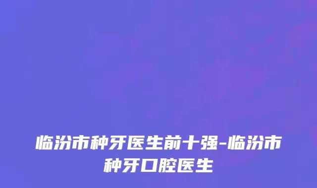 临汾市种牙医生前十强-临汾市种牙口腔医生