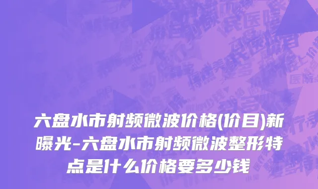 六盘水市射频微波价格(价目)新曝光-六盘水市射频微波整形特点是什么价格要多少钱