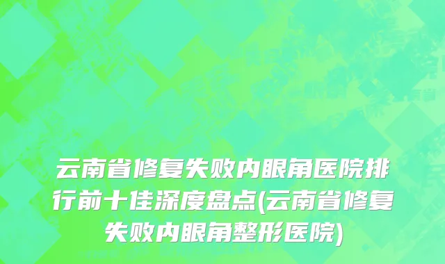 云南省修复失败内眼角医院排行前十佳深度盘点(云南省修复失败内眼角整形医院)