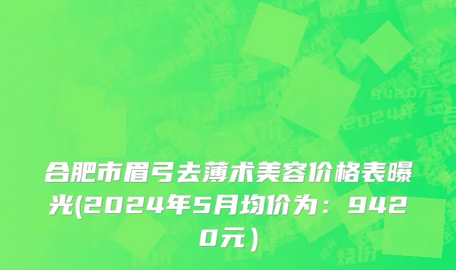 合肥市眉弓去薄术美容价格表曝光(2024年5月均价为：9420元）