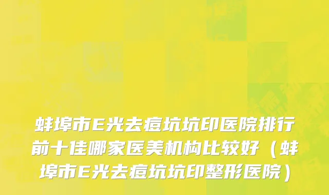 蚌埠市E光去痘坑坑印医院排行前十佳哪家医美机构比较好（蚌埠市E光去痘坑坑印整形医院）