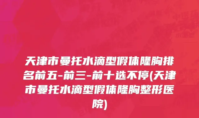 天津市曼托水滴型假体隆胸排名前五-前三-前十选不停(天津市曼托水滴型假体隆胸整形医院)