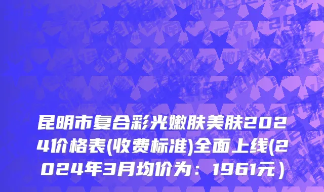 昆明市复合彩光嫩肤美肤2024价格表(收费标准)全面上线(2024年3月均价为：1961元）