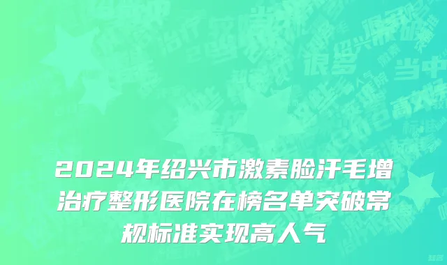 2024年绍兴市激素脸汗毛增治疗整形医院在榜名单突破常规标准实现高人气
