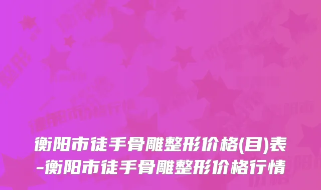 衡阳市徒手骨雕整形价格(目)表-衡阳市徒手骨雕整形价格行情