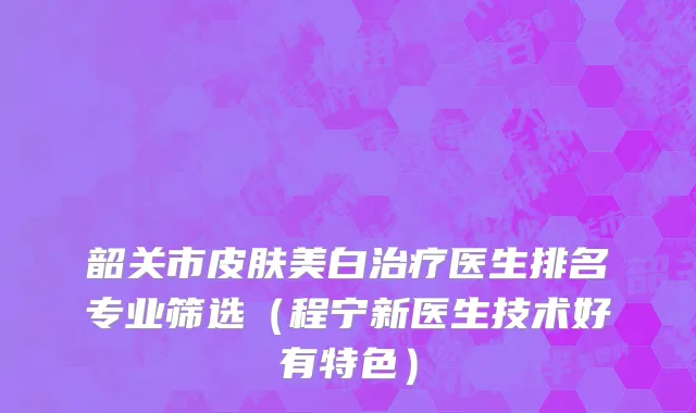 韶关市皮肤美白治疗医生排名专业筛选（程宁新医生技术好有特色）