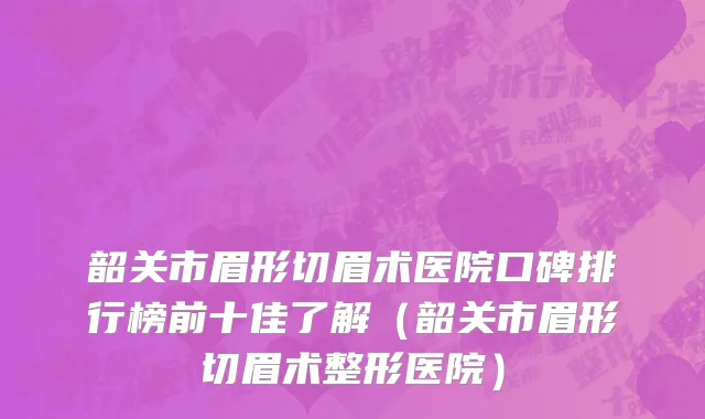 韶关市眉形切眉术医院口碑排行榜前十佳了解（韶关市眉形切眉术整形医院）