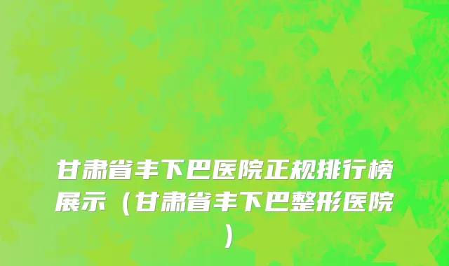 甘肃省丰下巴医院正规排行榜展示（甘肃省丰下巴整形医院）