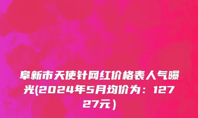 阜新市天使针网红价格表人气曝光(2024年5月均价为：12727元）