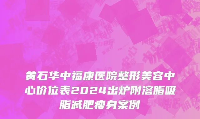 黄石华中福康医院整形美容中心价位表2024出炉附溶脂吸脂减肥瘦身案例