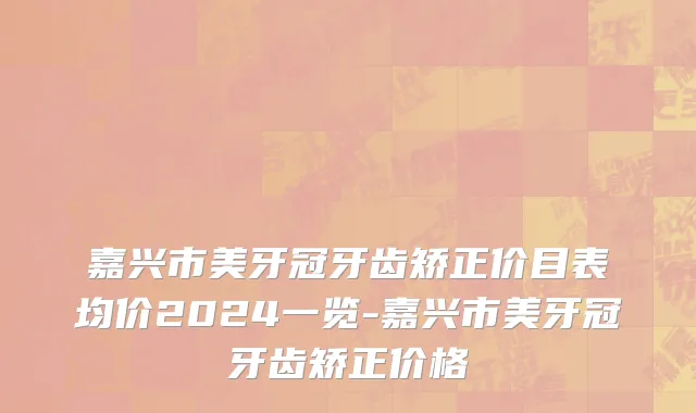 嘉兴市美牙冠牙齿矫正价目表均价2024一览-嘉兴市美牙冠牙齿矫正价格
