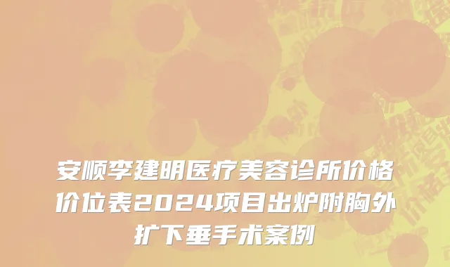 安顺李建明医疗美容诊所价格价位表2024项目出炉附胸外扩下垂手术案例
