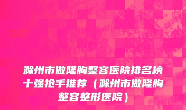 滁州市做隆胸整容医院排名榜十强抢手推荐（滁州市做隆胸整容整形医院）