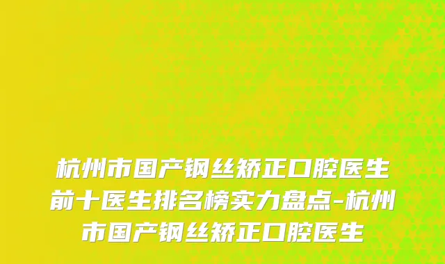 杭州市国产钢丝矫正口腔医生前十医生排名榜实力盘点-杭州市国产钢丝矫正口腔医生