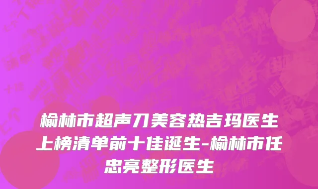 榆林市超声刀美容热吉玛医生上榜清单前十佳诞生-榆林市任忠亮整形医生