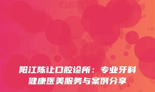 阳江陈让口腔诊所：专业牙科健康医美服务与案例分享