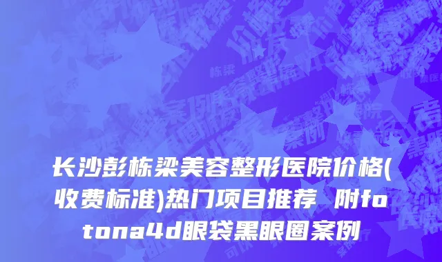 长沙彭栋梁美容整形医院价格(收费标准)热门项目推荐 附fotona4d眼袋黑眼圈案例