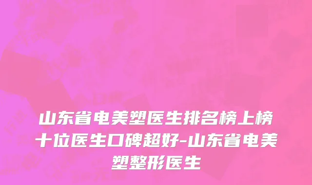 山东省电美塑医生排名榜上榜十位医生口碑超好-山东省电美塑整形医生