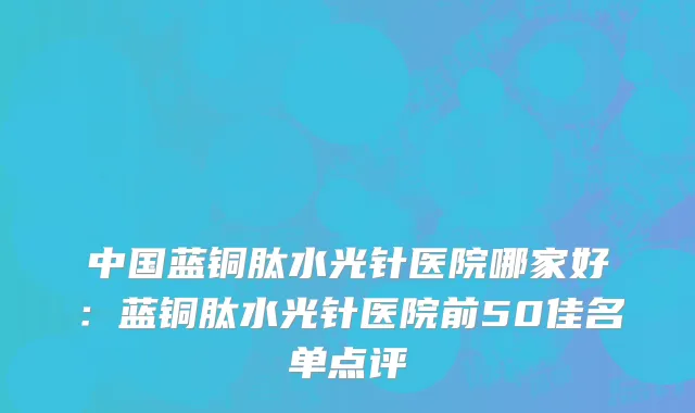中国蓝铜肽水光针医院哪家好：蓝铜肽水光针医院前50佳名单点评