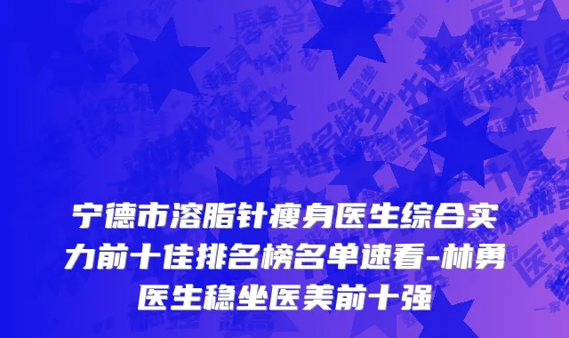 宁德市溶脂针瘦身医生综合实力前十佳排名榜名单速看-林勇医生稳坐医美前十强