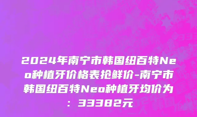 2024年南宁市韩国纽百特Neo种植牙价格表抢鲜价-南宁市韩国纽百特Neo种植牙均价为：33382元