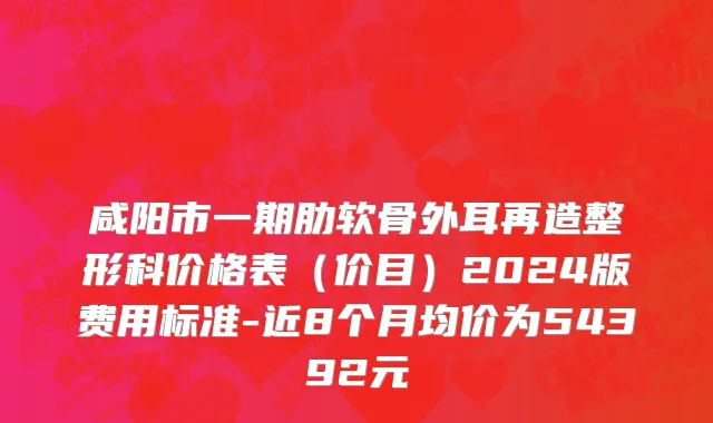 咸阳市一期肋软骨外耳再造整形科价格表（价目）2024版费用标准-近8个月均价为54392元