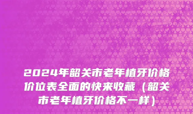 2024年韶关市老年植牙价格价位表全面的快来收藏（韶关市老年植牙价格不一样）