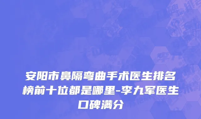 安阳市鼻隔弯曲手术医生排名榜前十位都是哪里-李九军医生口碑满分