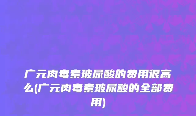 广元肉毒素玻尿酸的费用很高么(广元肉毒素玻尿酸的全部费用)